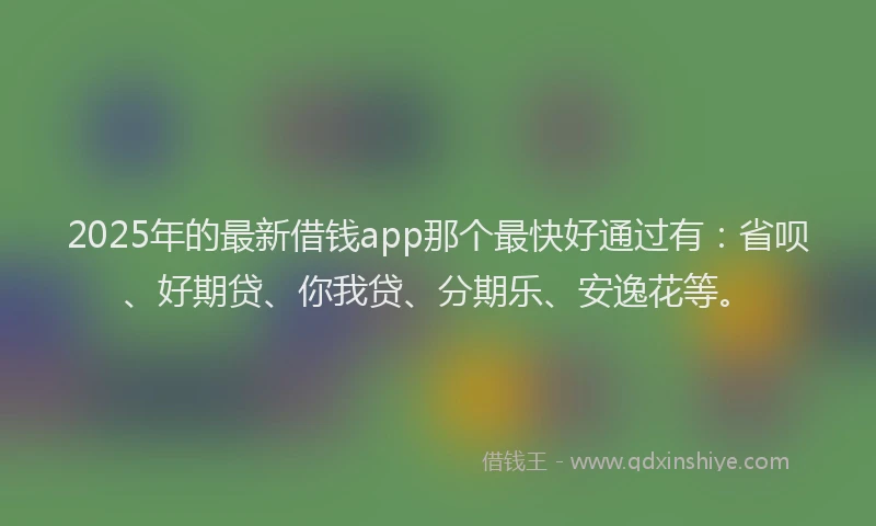 2025年的最新借钱app那个最快好通过有：省呗、好期贷、你我贷、分期乐、安逸花等。