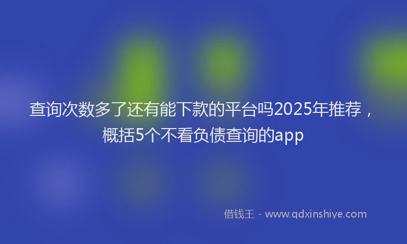 查询次数多了还有能下款的平台吗2025年推荐，概括5个不看负债查询的app