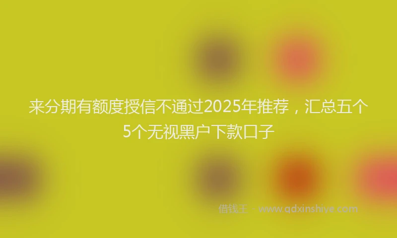 来分期有额度授信不通过2025年推荐，汇总五个5个无视黑户下款口子