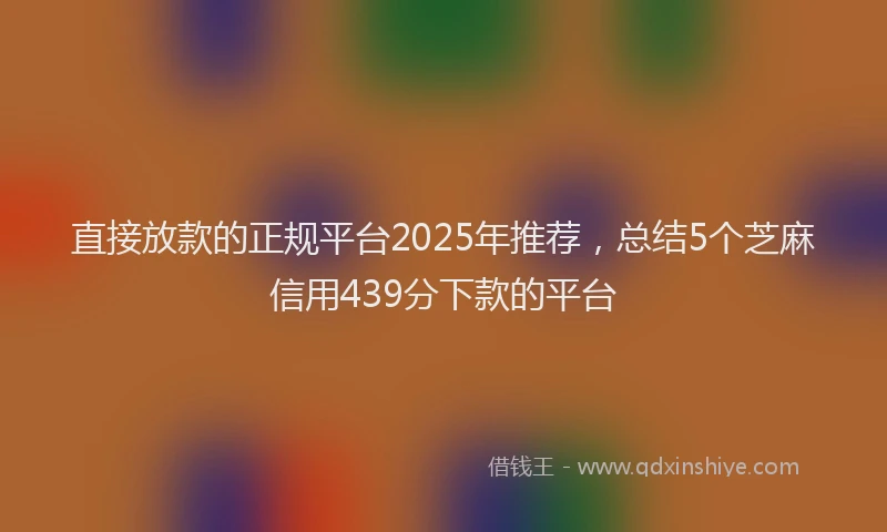 直接放款的正规平台2025年推荐，总结5个芝麻信用439分下款的平台