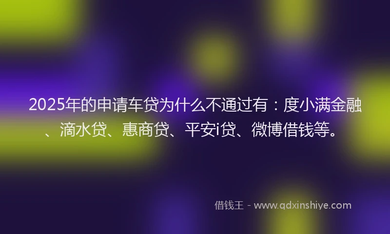 2025年的申请车贷为什么不通过有：度小满金融、滴水贷、惠商贷、平安i贷、微博借钱等。