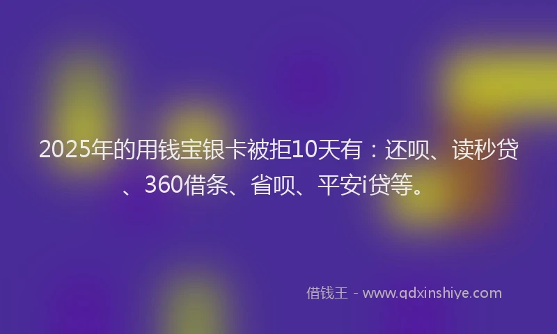 2025年的用钱宝银卡被拒10天有：还呗、读秒贷、360借条、省呗、平安i贷等。