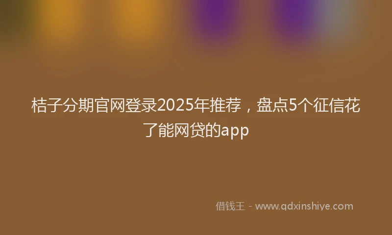 桔子分期官网登录2025年推荐，盘点5个征信花了能网贷的app
