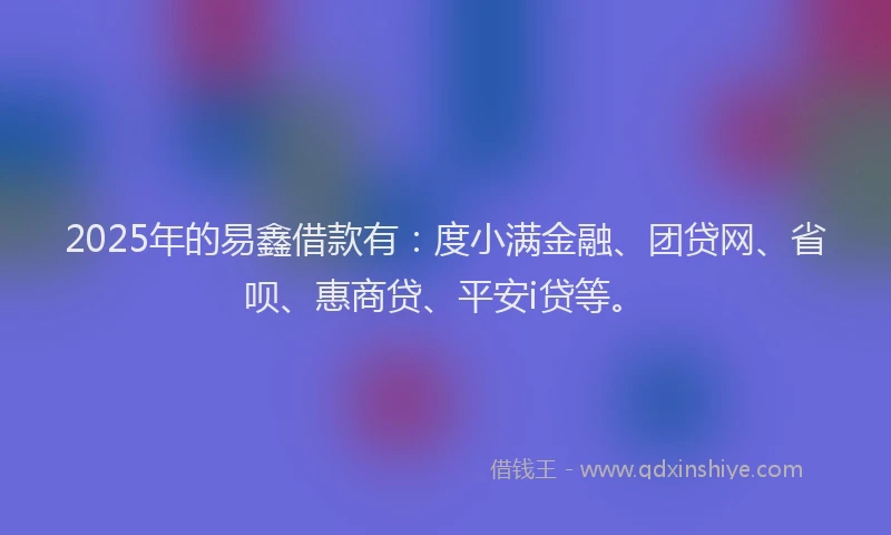 2025年的易鑫借款有：度小满金融、团贷网、省呗、惠商贷、平安i贷等。