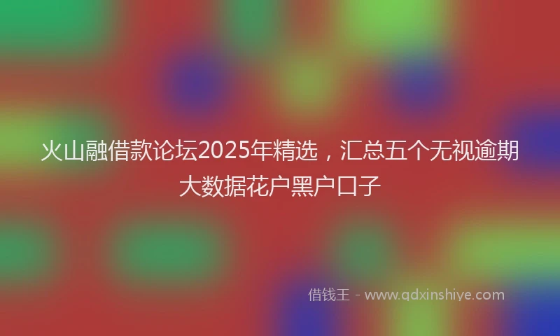 火山融借款论坛2025年精选，汇总五个无视逾期大数据花户黑户口子