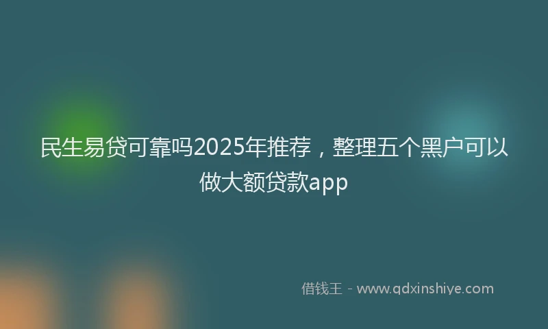 民生易贷可靠吗2025年推荐，整理五个黑户可以做大额贷款app