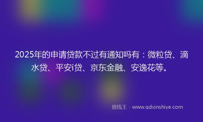 2025年的申请贷款不过有通知吗有：微粒贷、滴水贷、平安i贷、京东金融、安逸花等。