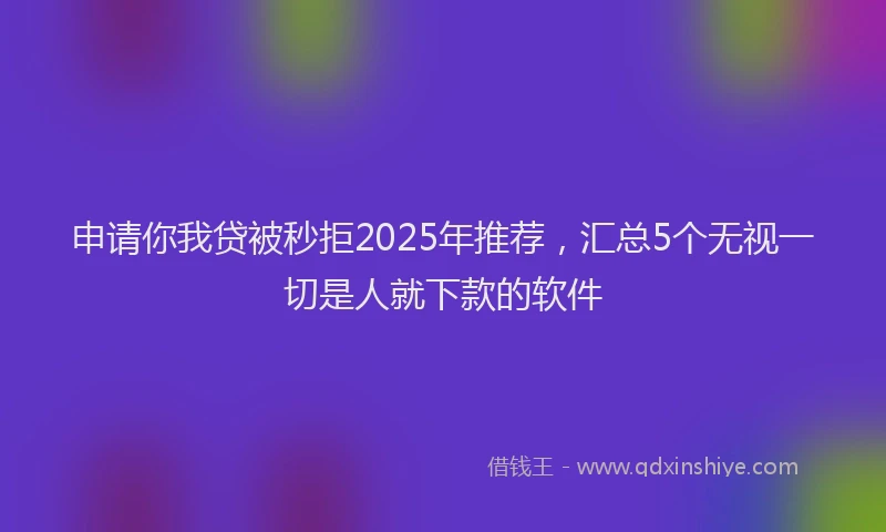 申请你我贷被秒拒2025年推荐，汇总5个无视一切是人就下款的软件