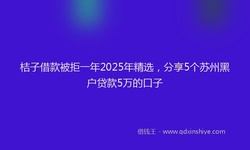 桔子借款被拒一年2025年精选，分享5个苏州黑户贷款5万的口子