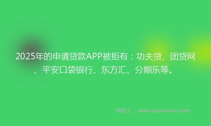2025年的申请贷款APP被拒有：功夫贷、团贷网、平安口袋银行、东方汇、分期乐等。