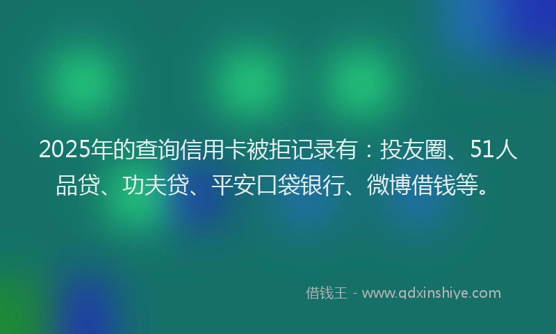 2025年的查询信用卡被拒记录有：投友圈、51人品贷、功夫贷、平安口袋银行、微博借钱等。