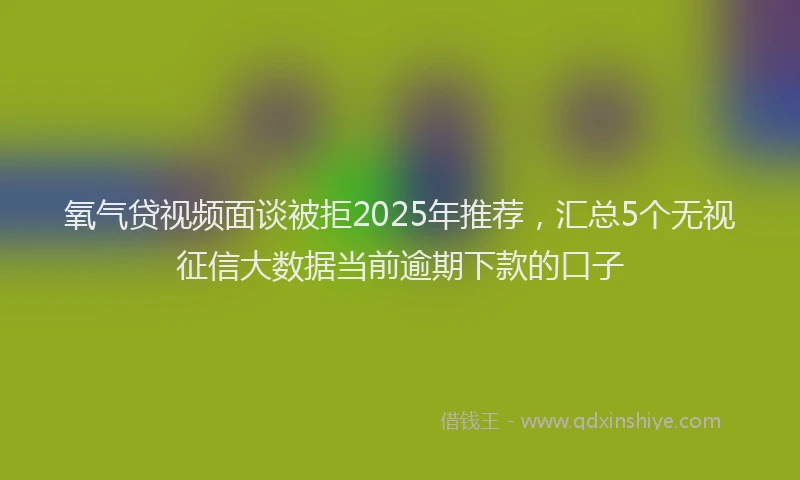 氧气贷视频面谈被拒2025年推荐，汇总5个无视征信大数据当前逾期下款的口子