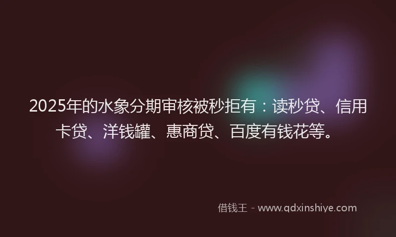 2025年的水象分期审核被秒拒有：读秒贷、信用卡贷、洋钱罐、惠商贷、百度有钱花等。