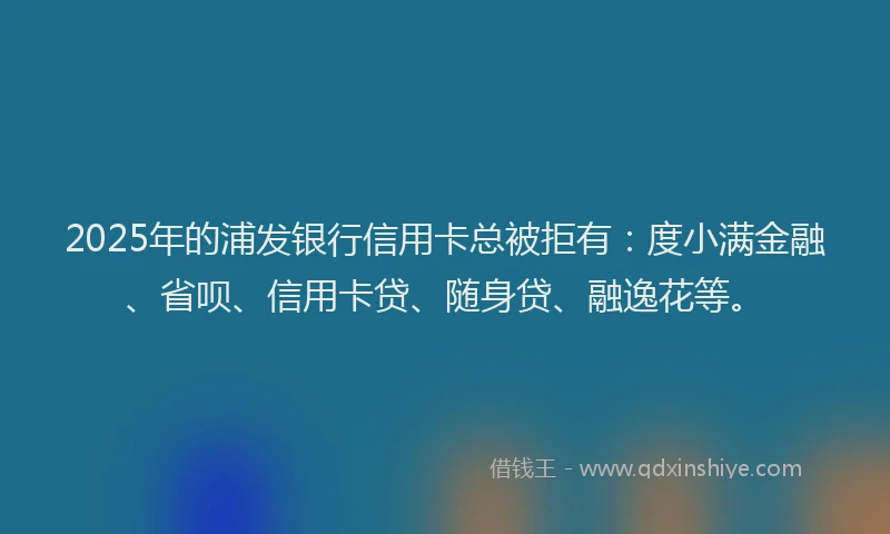 2025年的浦发银行信用卡总被拒有：度小满金融、省呗、信用卡贷、随身贷、融逸花等。