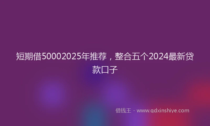 短期借50002025年推荐，整合五个2024最新贷款口子