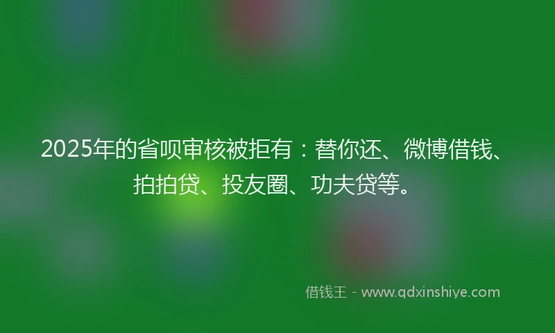 2025年的省呗审核被拒有：替你还、微博借钱、拍拍贷、投友圈、功夫贷等。