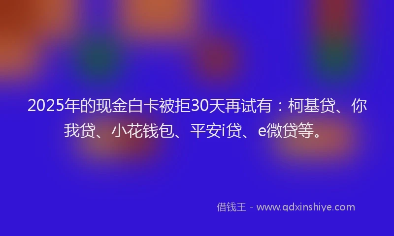 2025年的现金白卡被拒30天再试有：柯基贷、你我贷、小花钱包、平安i贷、e微贷等。