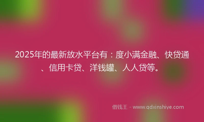 2025年的最新放水平台有：度小满金融、快贷通、信用卡贷、洋钱罐、人人贷等。