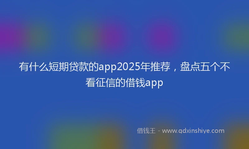 有什么短期贷款的app2025年推荐，盘点五个不看征信的借钱app