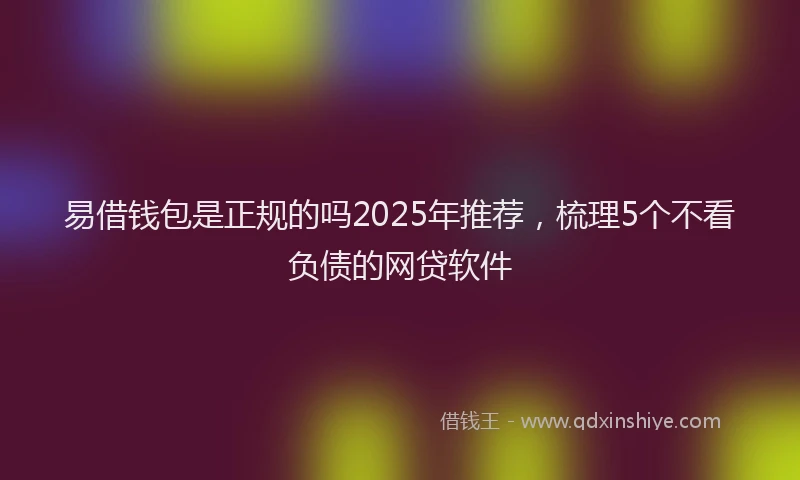 易借钱包是正规的吗2025年推荐，梳理5个不看负债的网贷软件