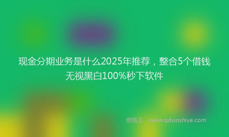 现金分期业务是什么2025年推荐，整合5个借钱无视黑白100%秒下软件