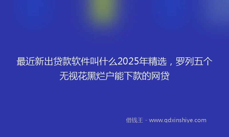 最近新出贷款软件叫什么2025年精选，罗列五个无视花黑烂户能下款的网贷