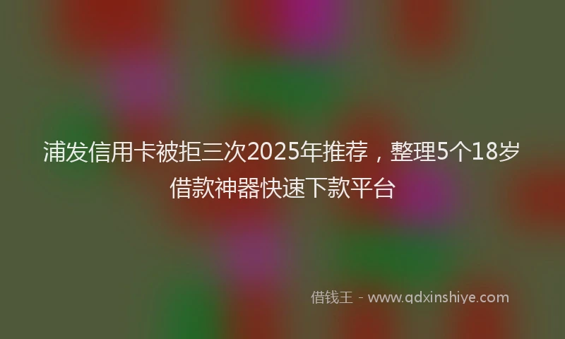 浦发信用卡被拒三次2025年推荐，整理5个18岁借款神器快速下款平台