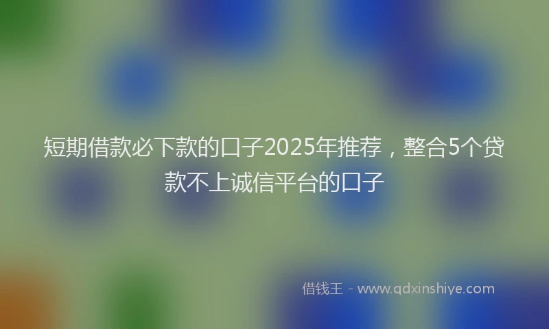 短期借款必下款的口子2025年推荐，整合5个贷款不上诚信平台的口子