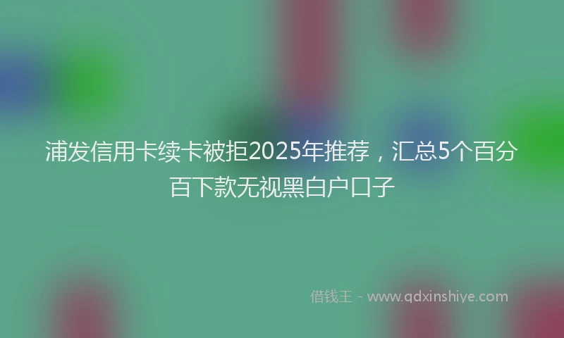 浦发信用卡续卡被拒2025年推荐，汇总5个百分百下款无视黑白户口子