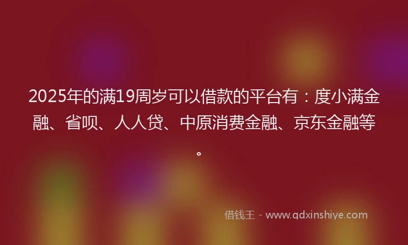 2025年的满19周岁可以借款的平台有：度小满金融、省呗、人人贷、中原消费金融、京东金融等。