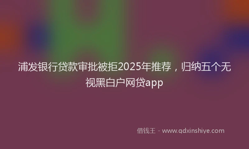浦发银行贷款审批被拒2025年推荐，归纳五个无视黑白户网贷app