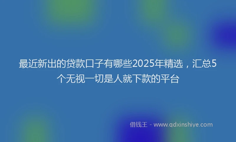 最近新出的贷款口子有哪些2025年精选，汇总5个无视一切是人就下款的平台