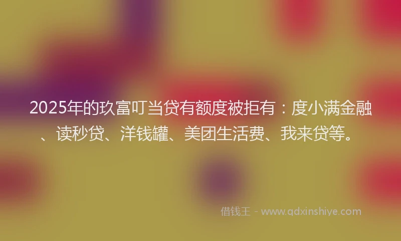 2025年的玖富叮当贷有额度被拒有：度小满金融、读秒贷、洋钱罐、美团生活费、我来贷等。
