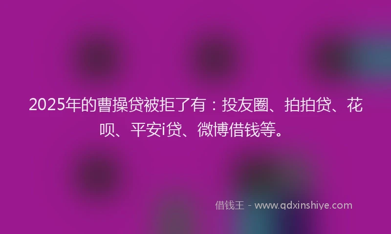 2025年的曹操贷被拒了有：投友圈、拍拍贷、花呗、平安i贷、微博借钱等。