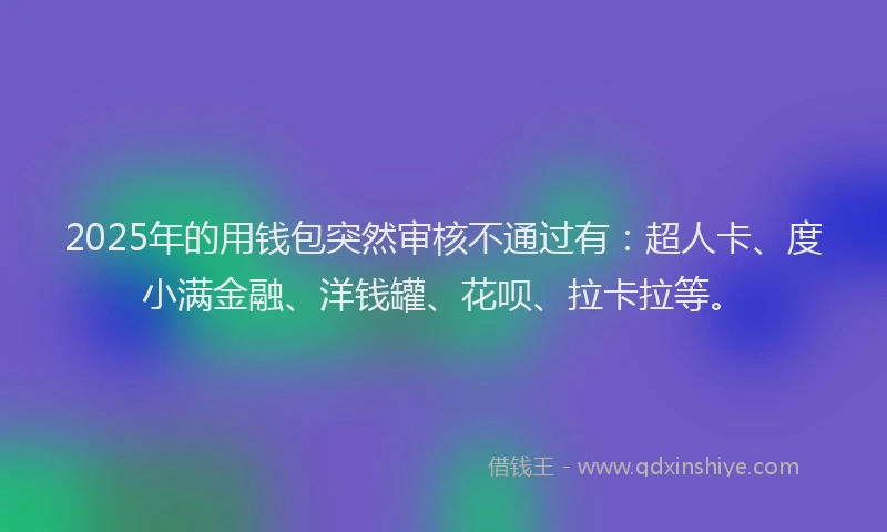 2025年的用钱包突然审核不通过有：超人卡、度小满金融、洋钱罐、花呗、拉卡拉等。
