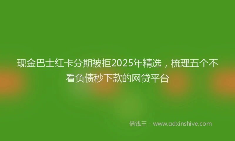 现金巴士红卡分期被拒2025年精选，梳理五个不看负债秒下款的网贷平台