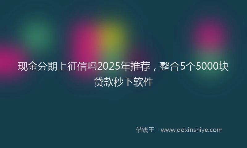 现金分期上征信吗2025年推荐，整合5个5000块贷款秒下软件