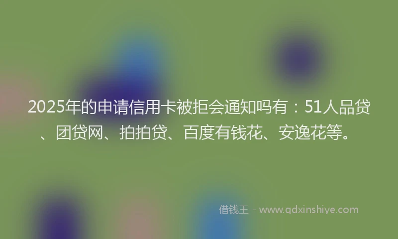 2025年的申请信用卡被拒会通知吗有：51人品贷、团贷网、拍拍贷、百度有钱花、安逸花等。