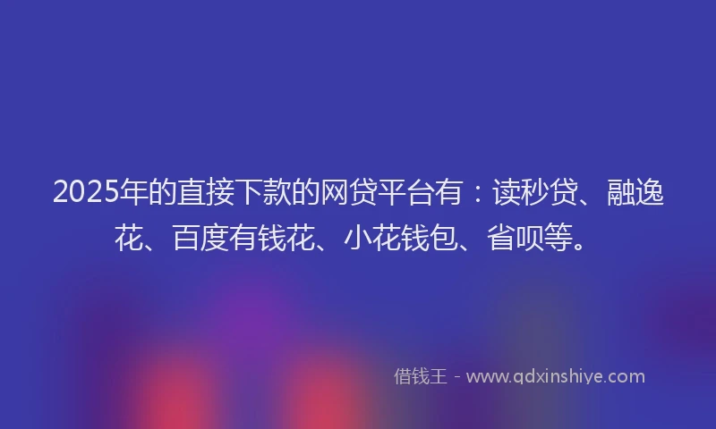 2025年的直接下款的网贷平台有：读秒贷、融逸花、百度有钱花、小花钱包、省呗等。
