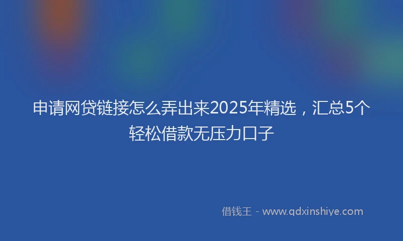 申请网贷链接怎么弄出来2025年精选，汇总5个轻松借款无压力口子