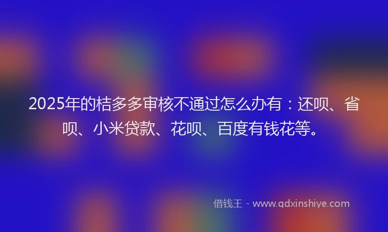 2025年的桔多多审核不通过怎么办有：还呗、省呗、小米贷款、花呗、百度有钱花等。