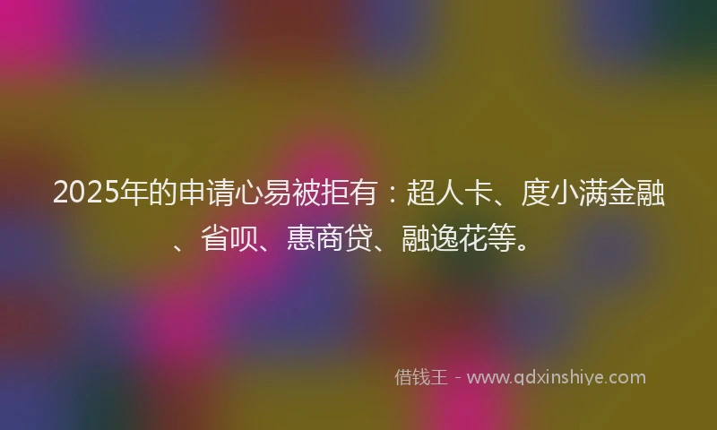 2025年的申请心易被拒有：超人卡、度小满金融、省呗、惠商贷、融逸花等。