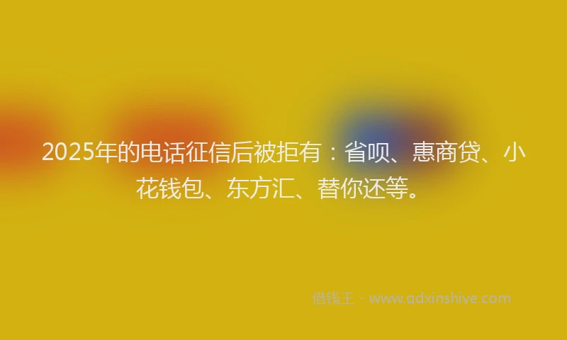 2025年的电话征信后被拒有：省呗、惠商贷、小花钱包、东方汇、替你还等。