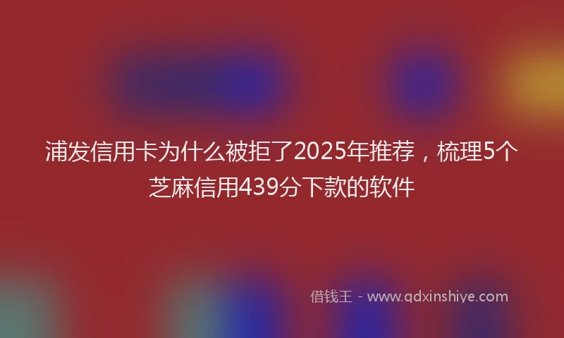 浦发信用卡为什么被拒了2025年推荐，梳理5个芝麻信用439分下款的软件