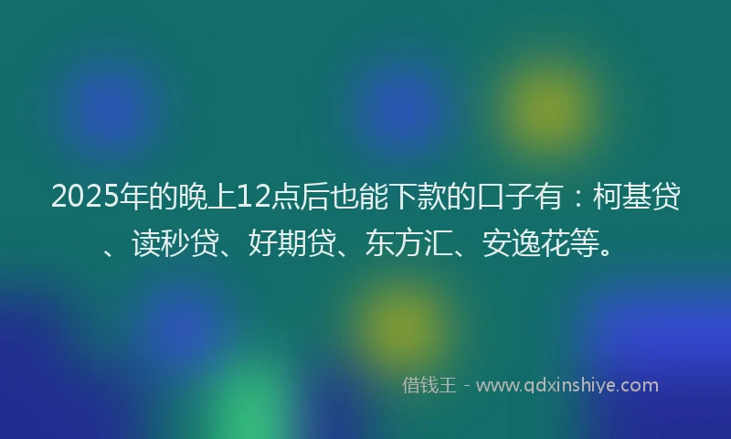 2025年的晚上12点后也能下款的口子有：柯基贷、读秒贷、好期贷、东方汇、安逸花等。