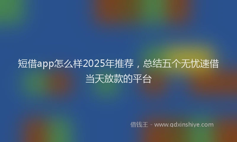 短借app怎么样2025年推荐，总结五个无忧速借当天放款的平台