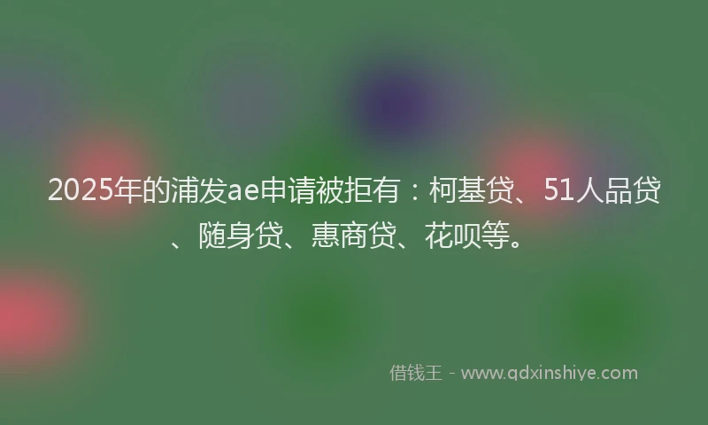 2025年的浦发ae申请被拒有：柯基贷、51人品贷、随身贷、惠商贷、花呗等。