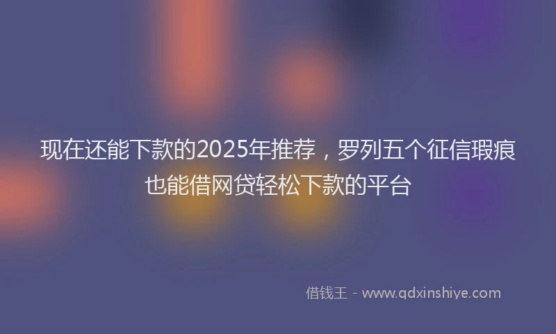 现在还能下款的2025年推荐，罗列五个征信瑕疵也能借网贷轻松下款的平台