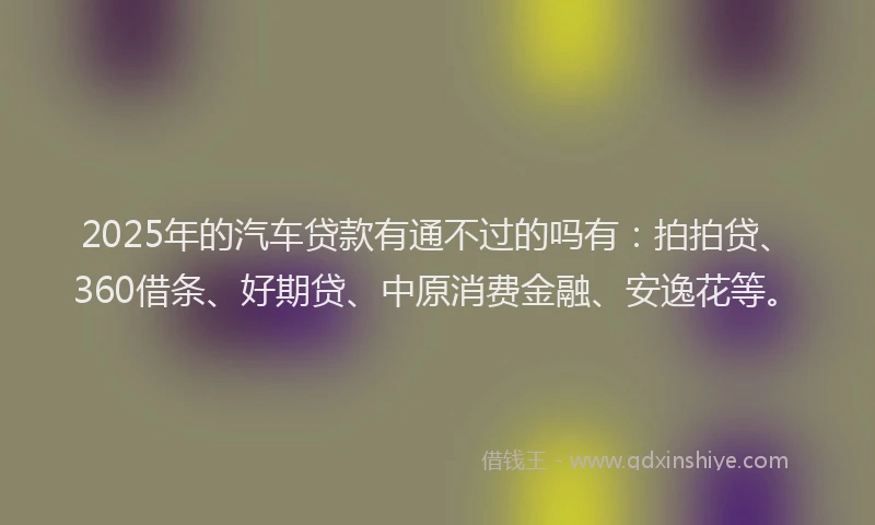 2025年的汽车贷款有通不过的吗有：拍拍贷、360借条、好期贷、中原消费金融、安逸花等。
