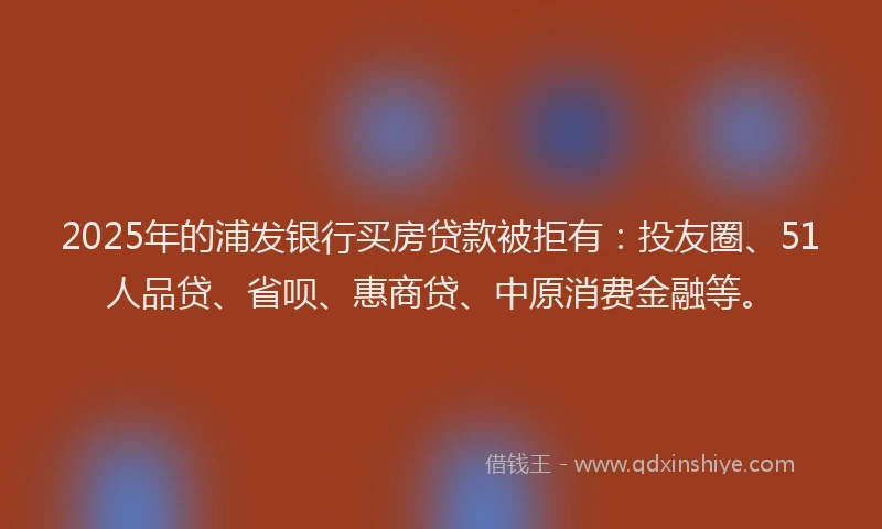 2025年的浦发银行买房贷款被拒有：投友圈、51人品贷、省呗、惠商贷、中原消费金融等。